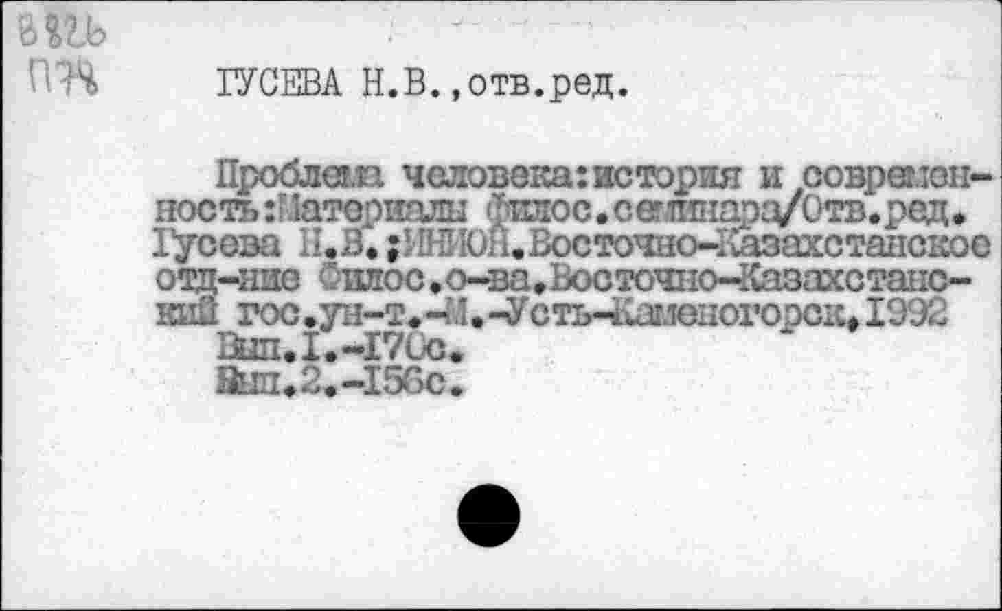 ﻿'ПЧ ГУСЕВА Н.В.»отв.ред.
Проблеш человека: история и современность Материалы Фиаос • сетлшаоа/Отв.ред• Гусева П.З. ;ЕН1Юн.Восточно-1шзахстанс1сос отд-нис Силос .о-ва♦Восточно-Казахстанский гос.ун-т.-М.-УстьЧизмоногорск» 1992
Шп. 1.-171X3.
Знп.2.-15Сс.